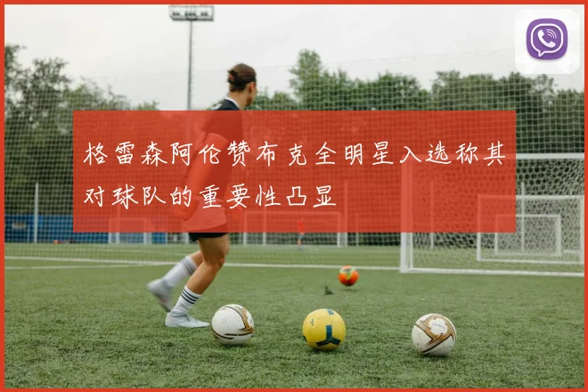 格雷森阿伦赞布克全明星入选称其对球队的重要性凸显