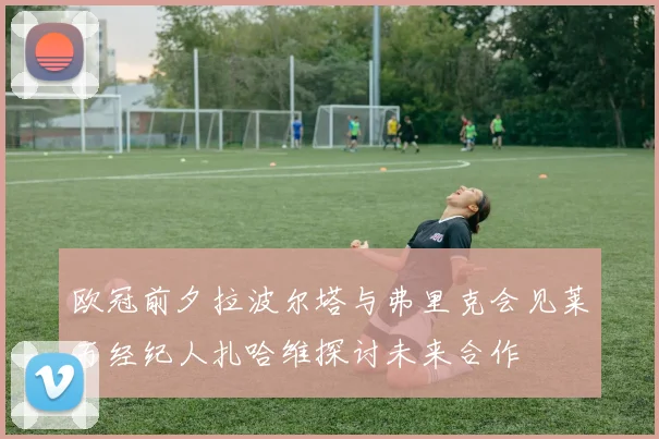 欧冠前夕拉波尔塔与弗里克会见莱万经纪人扎哈维探讨未来合作