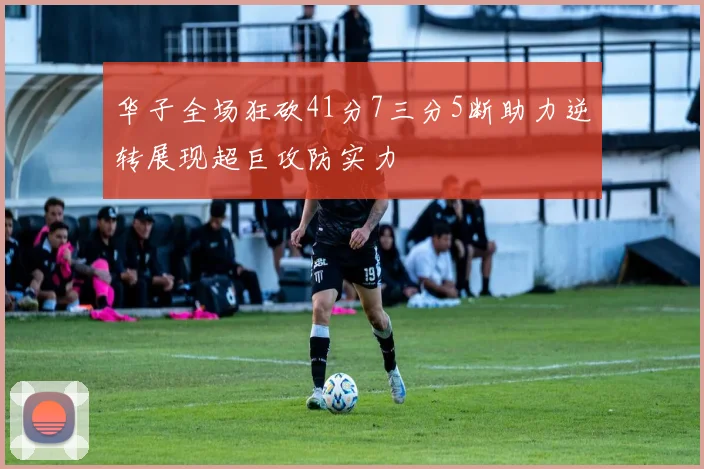 华子全场狂砍41分7三分5断助力逆转展现超巨攻防实力