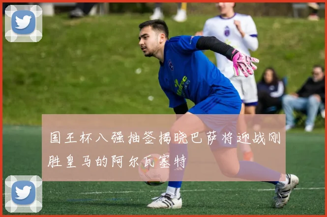 国王杯八强抽签揭晓巴萨将迎战刚胜皇马的阿尔瓦塞特
