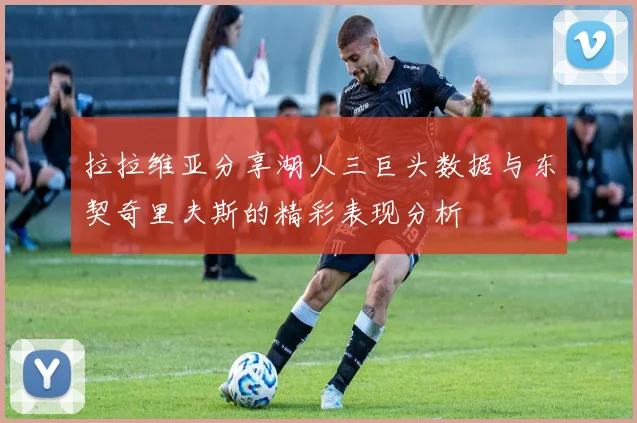 拉拉维亚分享湖人三巨头数据与东契奇里夫斯的精彩表现分析