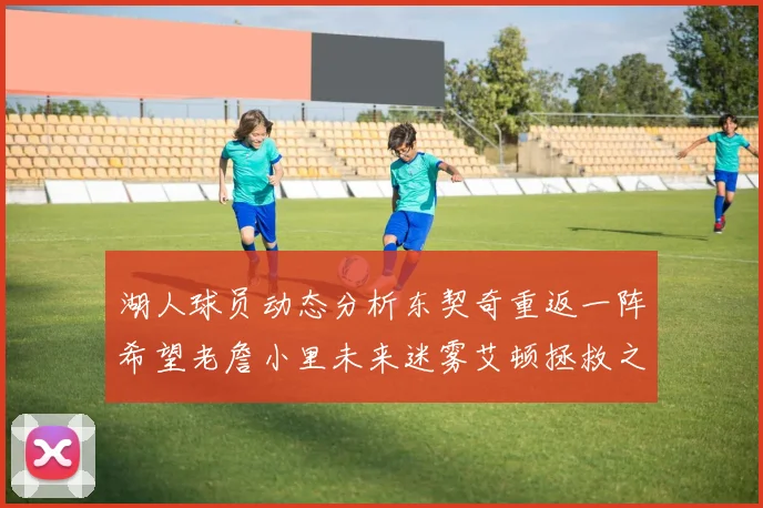 湖人球员动态分析东契奇重返一阵希望老詹小里未来迷雾艾顿拯救之战前景探讨