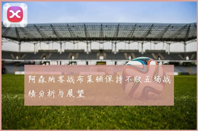 阿森纳客战布莱顿保持不败五场战绩分析与展望