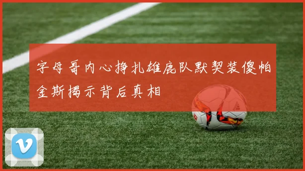 字母哥内心挣扎雄鹿队默契装傻帕金斯揭示背后真相