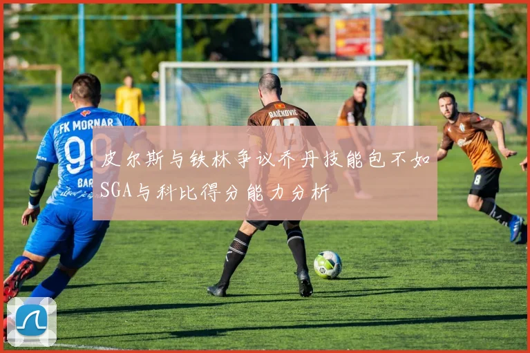 皮尔斯与铁林争议乔丹技能包不如SGA与科比得分能力分析