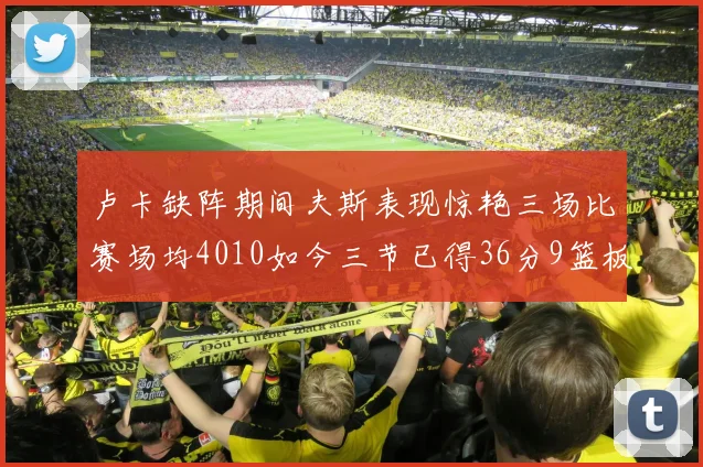 卢卡缺阵期间夫斯表现惊艳三场比赛场均4010如今三节已得36分9篮板