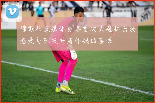 穆勒社交媒体分享首次美冠杯出场感受与队友并肩作战的喜悦