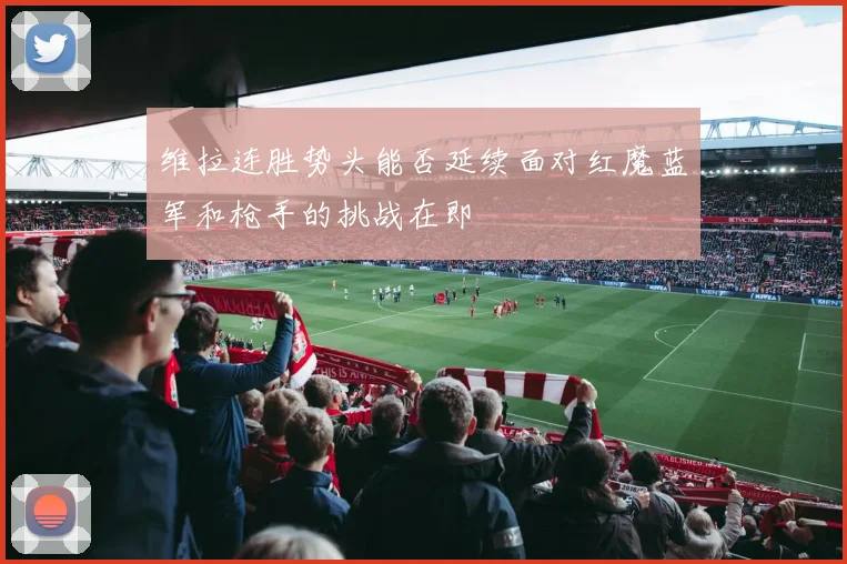 维拉连胜势头能否延续面对红魔蓝军和枪手的挑战在即