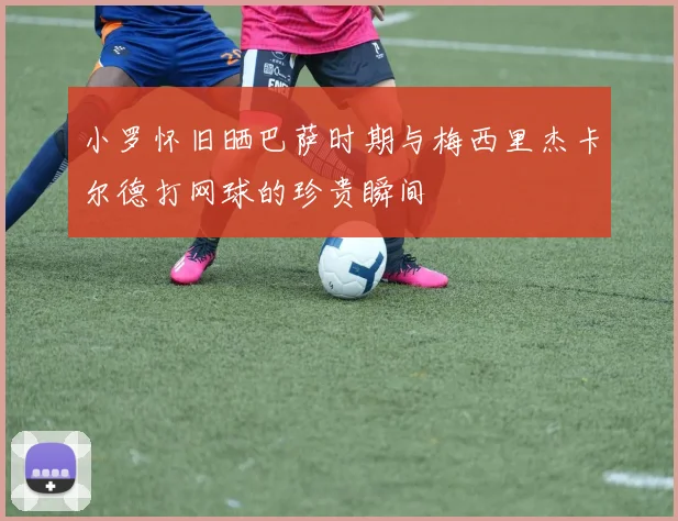 小罗怀旧晒巴萨时期与梅西里杰卡尔德打网球的珍贵瞬间