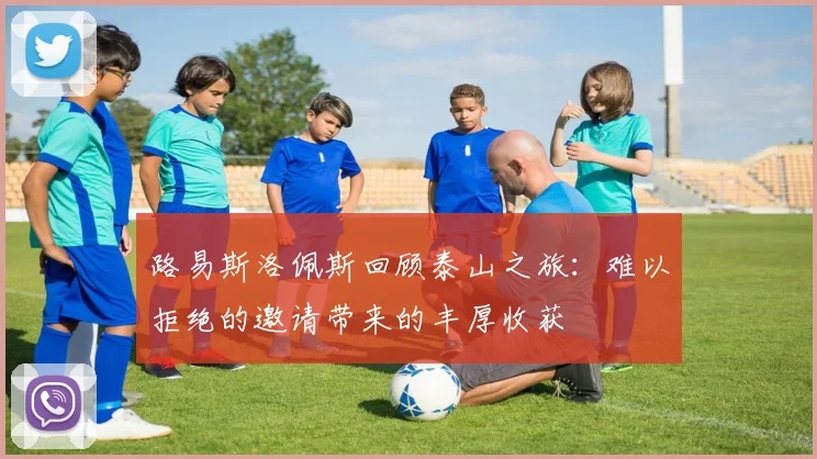 路易斯洛佩斯回顾泰山之旅：难以拒绝的邀请带来的丰厚收获