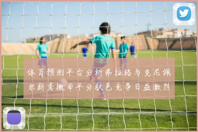 体育预测平台分析弗拉格与克尼佩尔新秀概率平分秋色竞争日益激烈