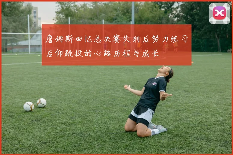 詹姆斯回忆总决赛失利后努力练习后仰跳投的心路历程与成长