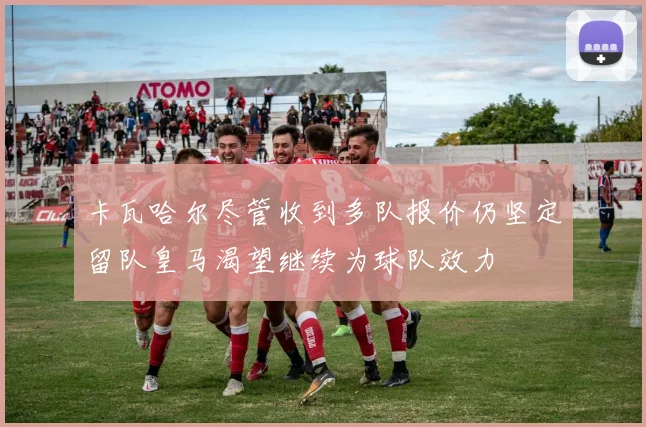 卡瓦哈尔尽管收到多队报价仍坚定留队皇马渴望继续为球队效力