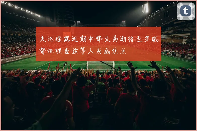美记透露近期中锋交易潮将至罗威弩机理查兹等人或成焦点