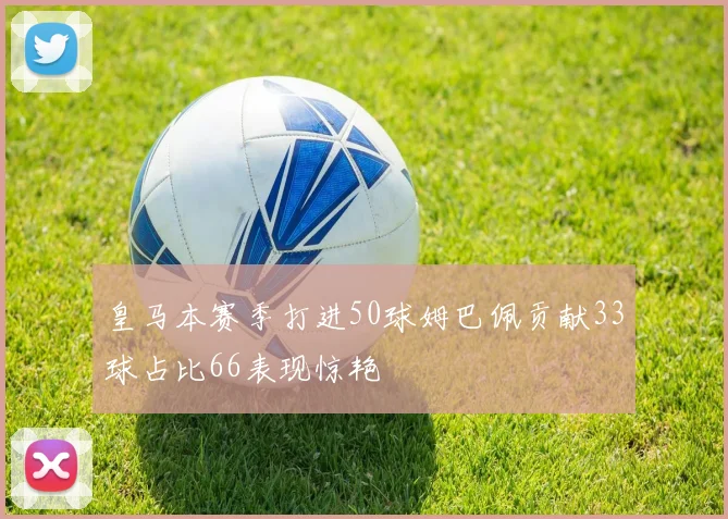 皇马本赛季打进50球姆巴佩贡献33球占比66表现惊艳