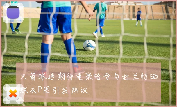 火箭球迷期待重聚哈登与杜兰特晒球衣P图引发热议