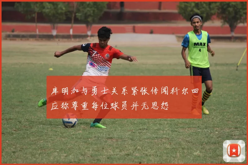 库明加与勇士关系紧张传闻科尔回应称尊重每位球员并无恩怨