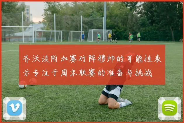齐沃谈附加赛对阵穆帅的可能性表示专注于周末联赛的准备与挑战