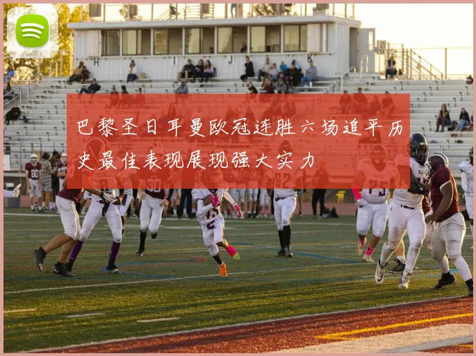 巴黎圣日耳曼欧冠连胜六场追平历史最佳表现展现强大实力