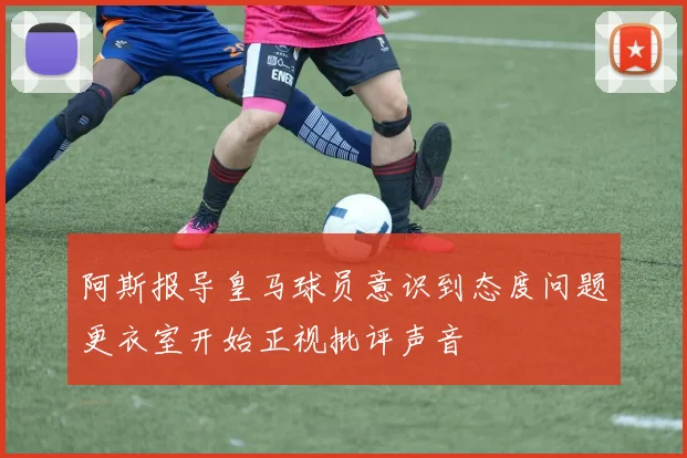 阿斯报导皇马球员意识到态度问题更衣室开始正视批评声音