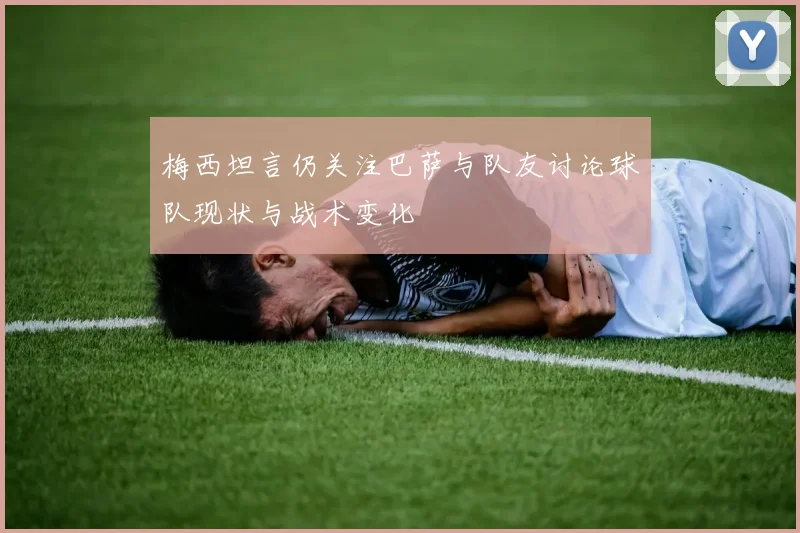 梅西坦言仍关注巴萨与队友讨论球队现状与战术变化