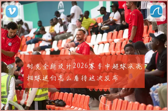 耐克全新设计2026赛季中超球衣亮相球迷们怎么看待这次发布