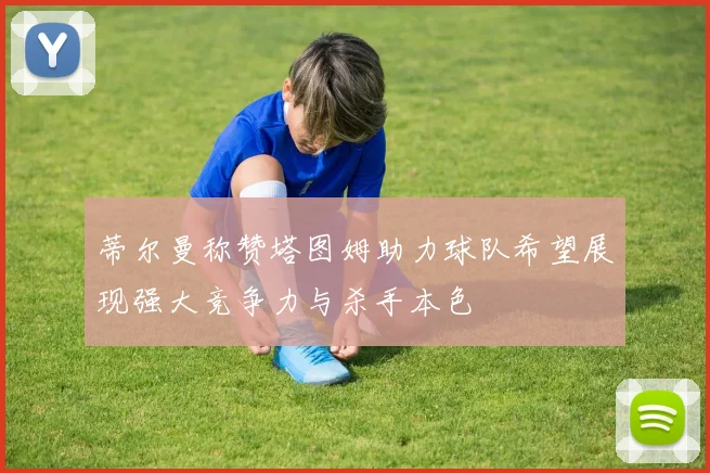 蒂尔曼称赞塔图姆助力球队希望展现强大竞争力与杀手本色