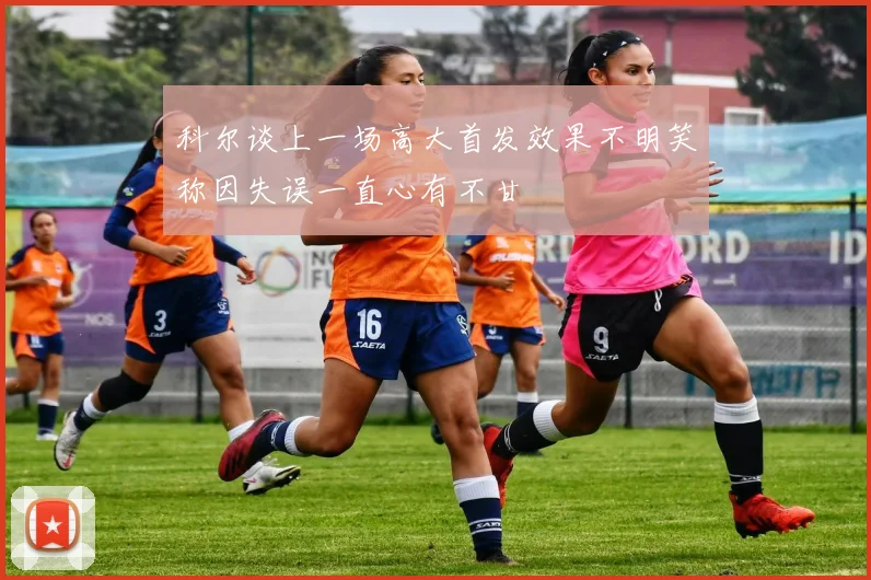 科尔谈上一场高大首发效果不明笑称因失误一直心有不甘