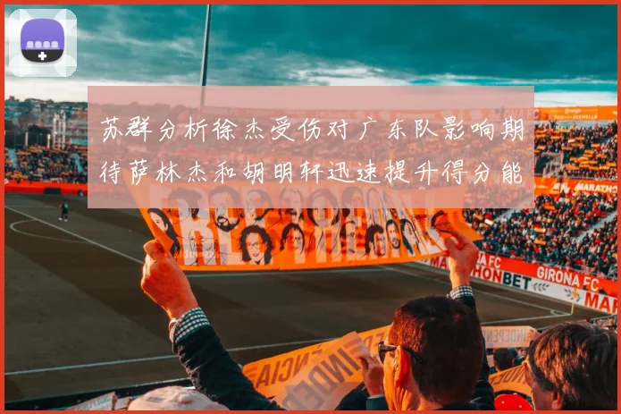 苏群分析徐杰受伤对广东队影响期待萨林杰和胡明轩迅速提升得分能力