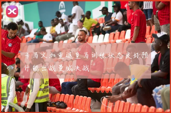 卡马文加重返皇马训练状态良好预计能出战曼城决战
