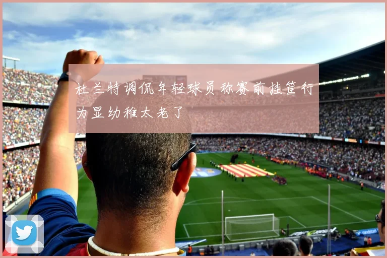 杜兰特调侃年轻球员称赛前挂筐行为显幼稚太老了