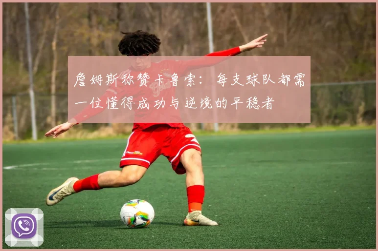 詹姆斯称赞卡鲁索：每支球队都需一位懂得成功与逆境的平稳者