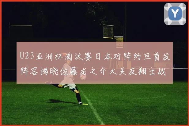 U23亚洲杯淘汰赛日本对阵约旦首发阵容揭晓佐藤龙之介大关友翔出战
