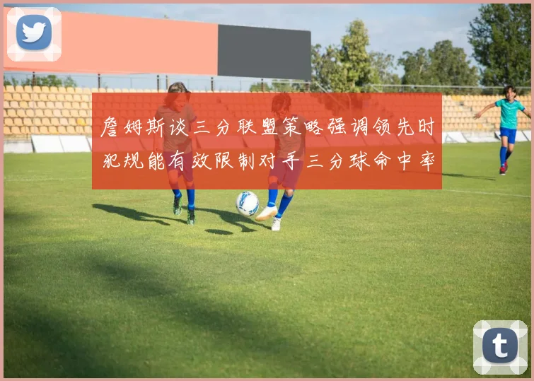 詹姆斯谈三分联盟策略强调领先时犯规能有效限制对手三分球命中率