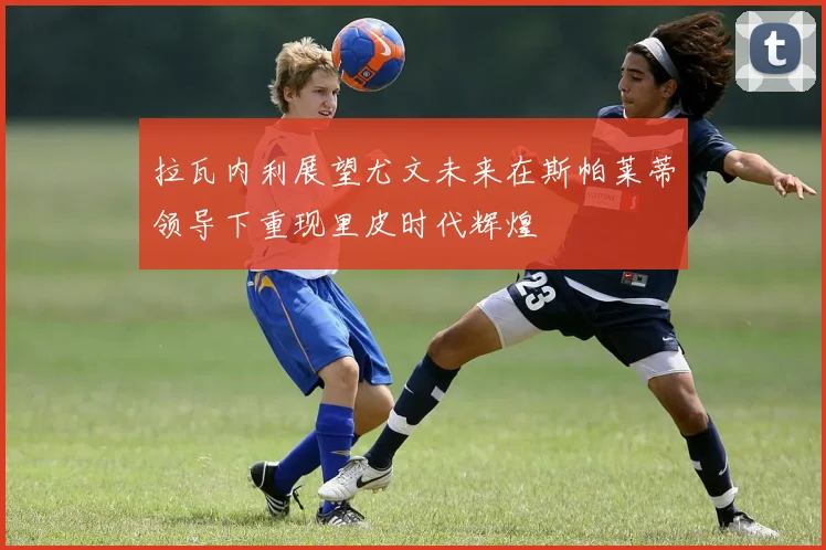 拉瓦内利展望尤文未来在斯帕莱蒂领导下重现里皮时代辉煌