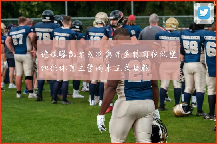 德媒曝凯尔或将离开多特前往汉堡担任体育主管尚未正式接触