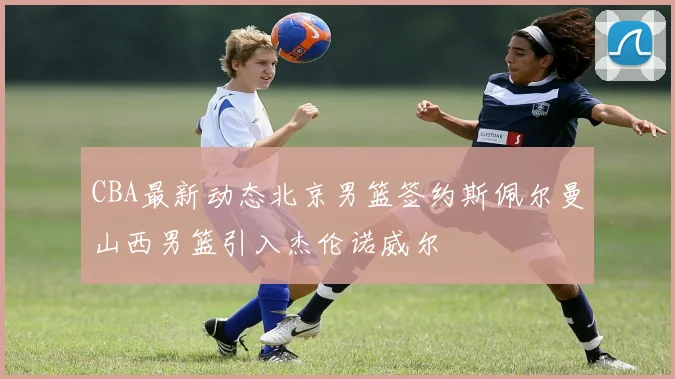 CBA最新动态北京男篮签约斯佩尔曼山西男篮引入杰伦诺威尔
