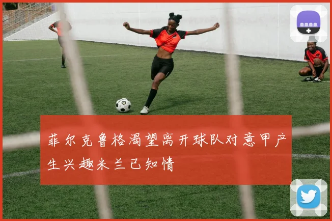 菲尔克鲁格渴望离开球队对意甲产生兴趣米兰已知情