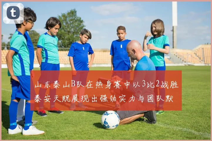 山东泰山B队在热身赛中以3比2战胜泰安天贶展现出强劲实力与团队默契