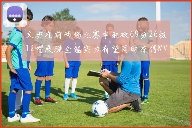 文班在前两场比赛中狂砍69分26板12帽展现全能实力有望同时夺得MVPDPOY和MIP