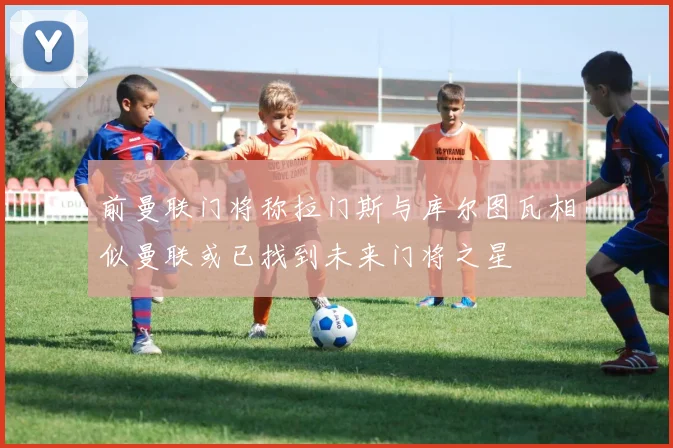 前曼联门将称拉门斯与库尔图瓦相似曼联或已找到未来门将之星