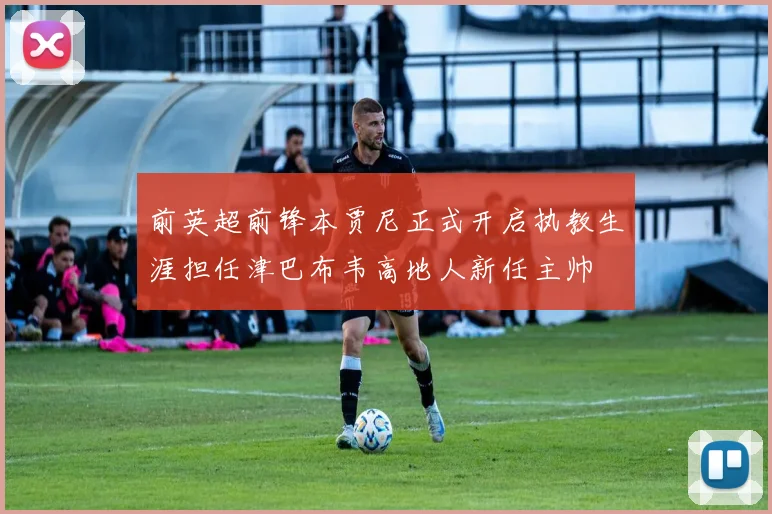前英超前锋本贾尼正式开启执教生涯担任津巴布韦高地人新任主帅