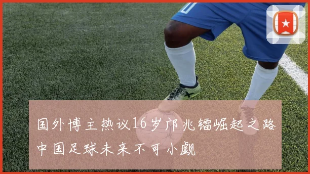 国外博主热议16岁邝兆镭崛起之路中国足球未来不可小觑